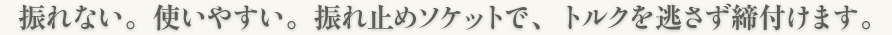 振れない。使いやすい。振れ止めソケットで、トルクを逃さず締付けます。